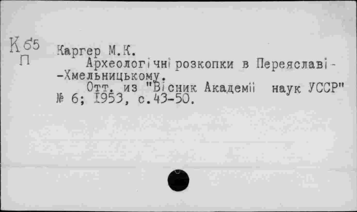 ﻿К 65
П
Каргер М.К.
Археолог ічнірозкопки в Переяславі --Хмельницькому.
Отт. из "Вісник Академії наук УССР" № 6; 1953, с.43-50.	J